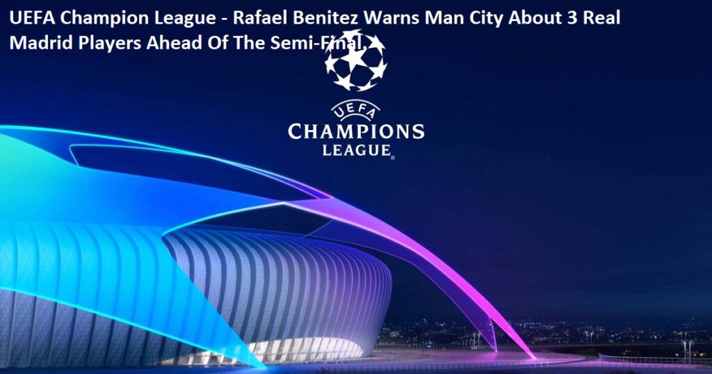 UEFA Champion League - Rafael Benitez Warns Man City About 3 Real Madrid Players Ahead Of The Semi-Final.